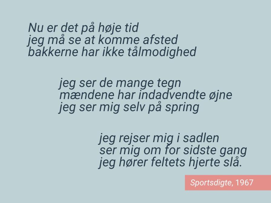 Et digt af Jørgen Leth udgivet i bogen Sportsdigte i 1967: Nu er det på høje tid. Jeg må se at komme afsted. Bakkerne har ikke tålmodighed. Jeg ser de mange tegn, mændene har indadvendte øjne, jeg ser mig selv på spring. Jeg rejser mig i sadlen, ser mig om for sidste gang, jeg hører feltets hjerte slå."